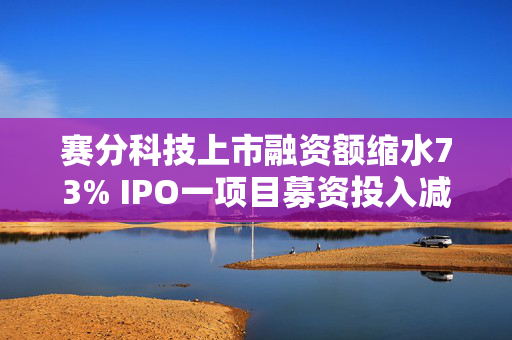 赛分科技上市融资额缩水73% IPO一项目募资投入减50%两项目取消