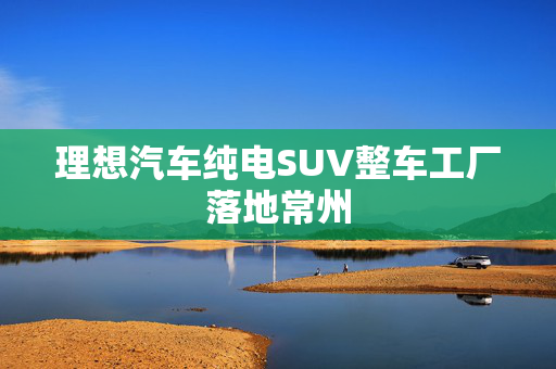 理想汽车纯电SUV整车工厂落地常州