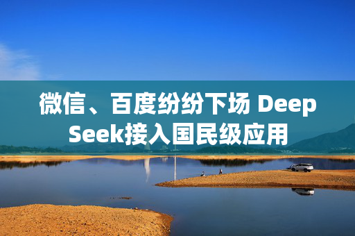 微信、百度纷纷下场 DeepSeek接入国民级应用