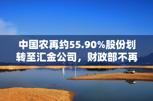 中国农再约55.90%股份划转至汇金公司，财政部不再持股