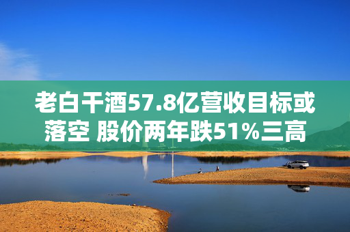 老白干酒57.8亿营收目标或落空 股价两年跌51%三高管减持可套现380万