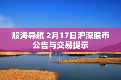 股海导航 2月17日沪深股市公告与交易提示