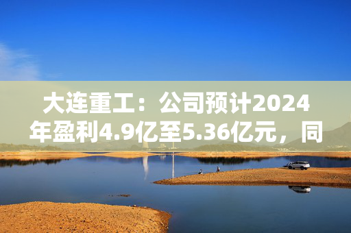 大连重工：公司预计2024年盈利4.9亿至5.36亿元，同比增长34.95%至47.62%