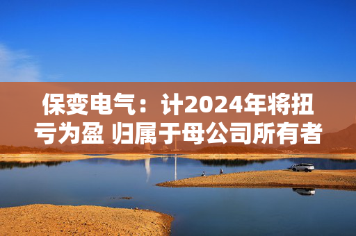 保变电气：计2024年将扭亏为盈 归属于母公司所有者的净利润约为9500万元