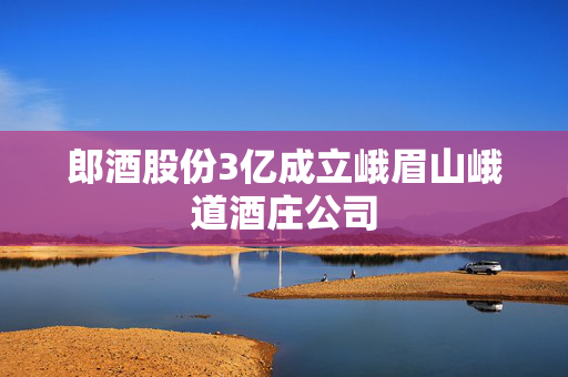 郎酒股份3亿成立峨眉山峨道酒庄公司