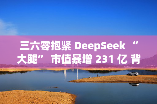 三六零抱紧 DeepSeek “大腿” 市值暴增 231 亿 背后业绩承压与信披合规性质疑浮现