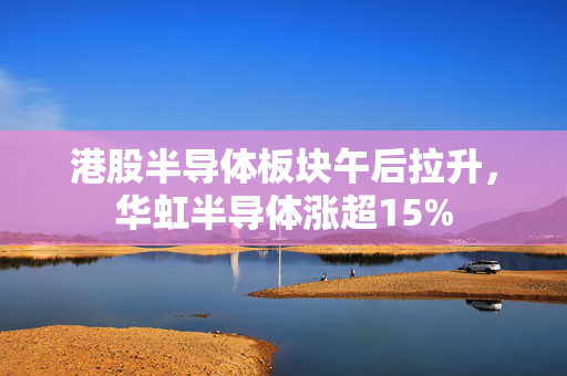 港股半导体板块午后拉升，华虹半导体涨超15%