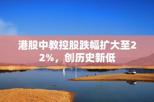 港股中教控股跌幅扩大至22%，创历史新低