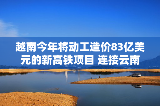 越南今年将动工造价83亿美元的新高铁项目 连接云南和越南北部港口