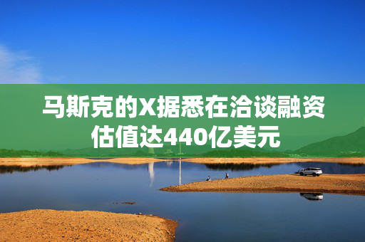 马斯克的X据悉在洽谈融资 估值达440亿美元