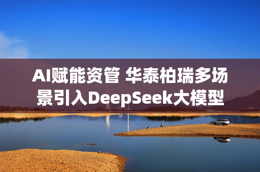 AI赋能资管 华泰柏瑞多场景引入DeepSeek大模型