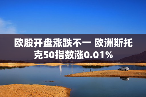 欧股开盘涨跌不一 欧洲斯托克50指数涨0.01%