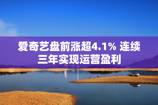 爱奇艺盘前涨超4.1% 连续三年实现运营盈利