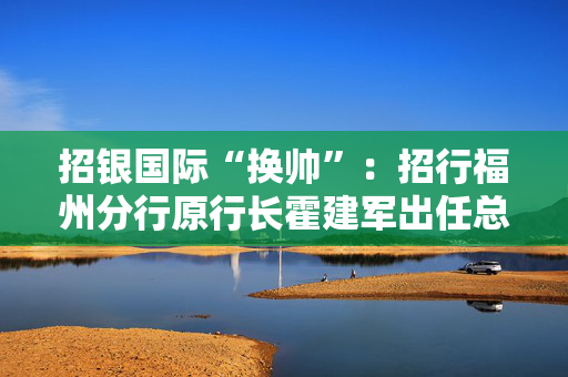 招银国际“换帅”：招行福州分行原行长霍建军出任总经理 副总也有新人选