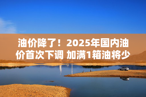 油价降了！2025年国内油价首次下调 加满1箱油将少花6.5元