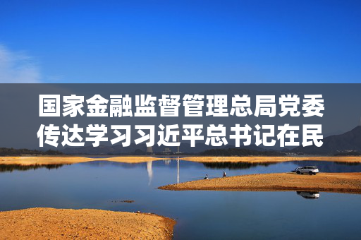 国家金融监督管理总局党委传达学习习近平总书记在民营企业座谈会上的重要讲话精神