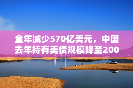 全年减少570亿美元，中国去年持有美债规模降至2009年以来最低水平