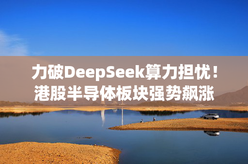 力破DeepSeek算力担忧！港股半导体板块强势飙涨