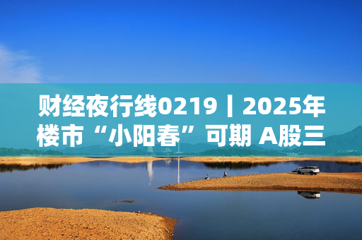 财经夜行线0219丨2025年楼市“小阳春”可期 A股三大指数震荡上行