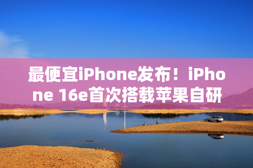 最便宜iPhone发布！iPhone 16e首次搭载苹果自研5G模块