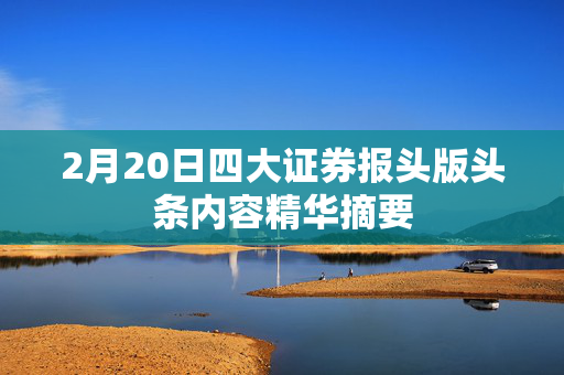 2月20日四大证券报头版头条内容精华摘要