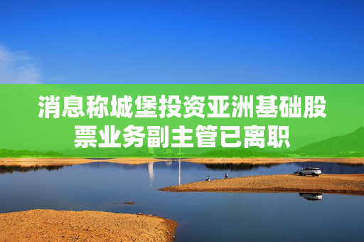 消息称城堡投资亚洲基础股票业务副主管已离职