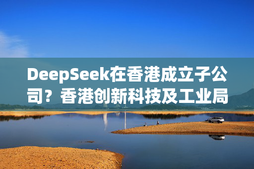 DeepSeek在香港成立子公司？香港创新科技及工业局发言人回应