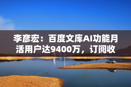 李彦宏：百度文库AI功能月活用户达9400万，订阅收入同比增长21%