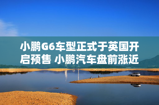 小鹏G6车型正式于英国开启预售 小鹏汽车盘前涨近5%