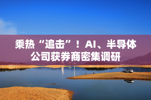 乘热“追击”！AI、半导体公司获券商密集调研