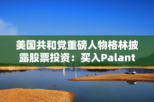 美国共和党重磅人物格林披露股票投资：买入Palantir、苹果等科技股