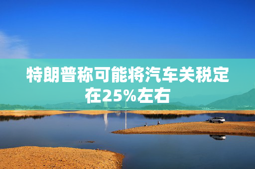 特朗普称可能将汽车关税定在25%左右