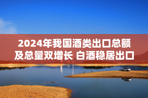 2024年我国酒类出口总额及总量双增长 白酒稳居出口酒第一大品类