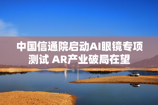 中国信通院启动AI眼镜专项测试 AR产业破局在望