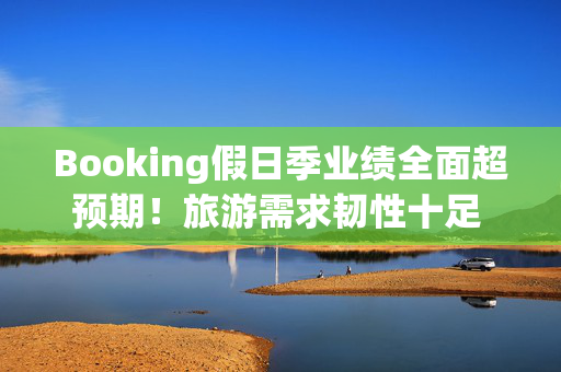 Booking假日季业绩全面超预期！旅游需求韧性十足 客房预订量激增13%