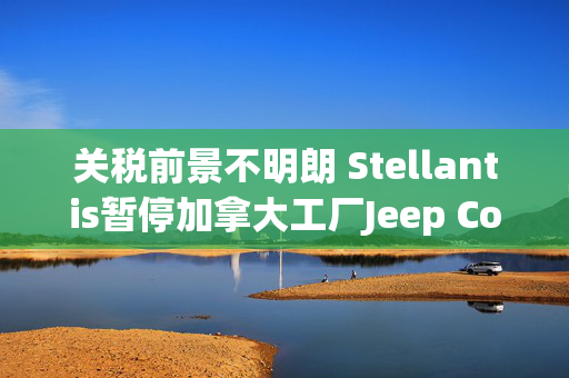 关税前景不明朗 Stellantis暂停加拿大工厂Jeep Compass生产研发