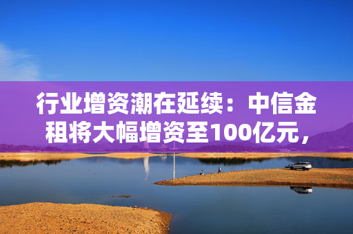 行业增资潮在延续：中信金租将大幅增资至100亿元，江苏金租上月增资方案刚获准