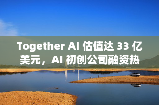 Together AI 估值达 33 亿美元，AI 初创公司融资热潮持续