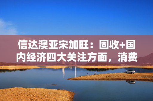 信达澳亚宋加旺：固收+国内经济四大关注方面，消费、投资、出口和政策