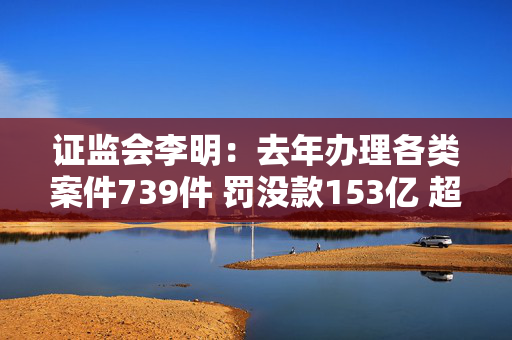 证监会李明：去年办理各类案件739件 罚没款153亿 超过上一年两倍