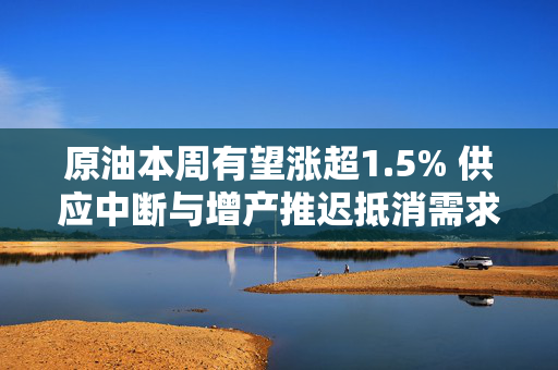 原油本周有望涨超1.5% 供应中断与增产推迟抵消需求担忧