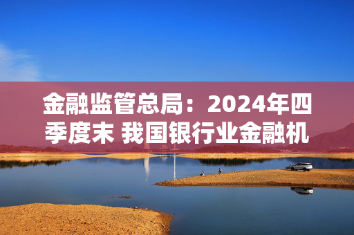 金融监管总局：2024年四季度末 我国银行业金融机构本外币资产总额同比增长6.5%