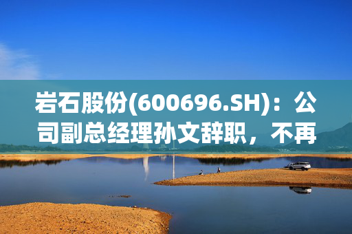 岩石股份(600696.SH)：公司副总经理孙文辞职，不再担任公司任何职务