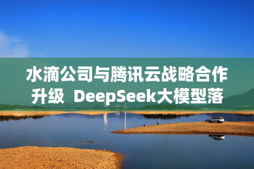 水滴公司与腾讯云战略合作升级  DeepSeek大模型落地保险场景再提速