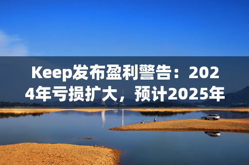 Keep发布盈利警告：2024年亏损扩大，预计2025年实现盈亏平衡