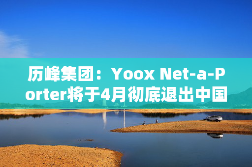 历峰集团：Yoox Net-a-Porter将于4月彻底退出中国市场