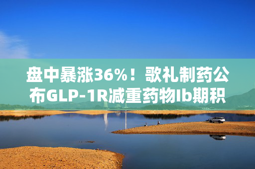 盘中暴涨36%！歌礼制药公布GLP-1R减重药物Ib期积极进展 业内关注给药方式及周期