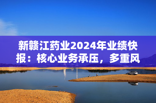 新赣江药业2024年业绩快报：核心业务承压，多重风险需警惕