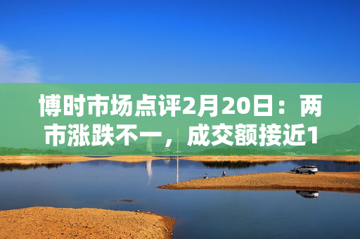 博时市场点评2月20日：两市涨跌不一，成交额接近1.8万亿