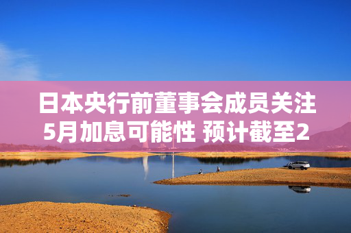 日本央行前董事会成员关注5月加息可能性 预计截至2026年3月或加息两次